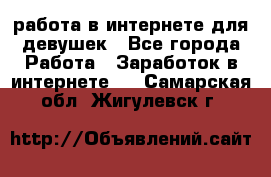 работа в интернете для девушек - Все города Работа » Заработок в интернете   . Самарская обл.,Жигулевск г.